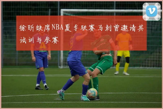徐昕缺席NBA夏季联赛马刺曾邀请其试训与参赛