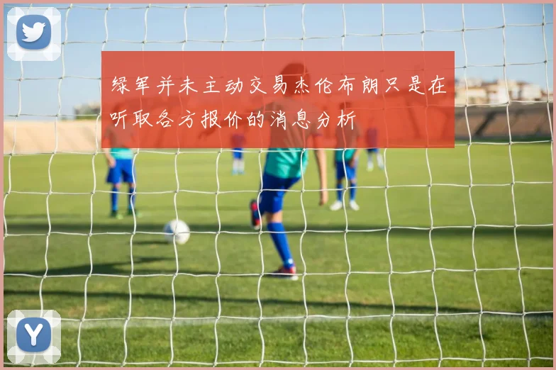 绿军并未主动交易杰伦布朗只是在听取各方报价的消息分析