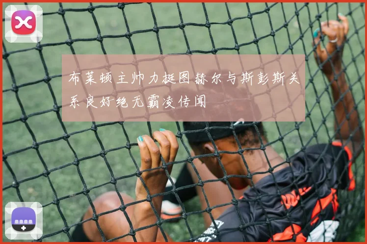 布莱顿主帅力挺图赫尔与斯彭斯关系良好绝无霸凌传闻