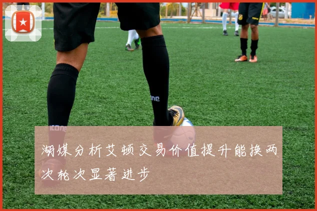 湖媒分析艾顿交易价值提升能换两次轮次显著进步