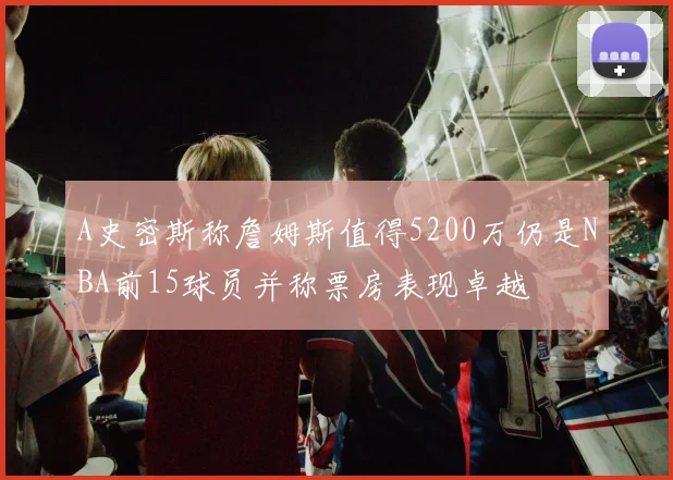A史密斯称詹姆斯值得5200万仍是NBA前15球员并称票房表现卓越