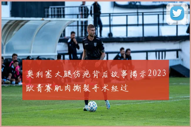 奥利塞大腿伤疤背后故事揭示2023欧青赛肌肉撕裂手术经过