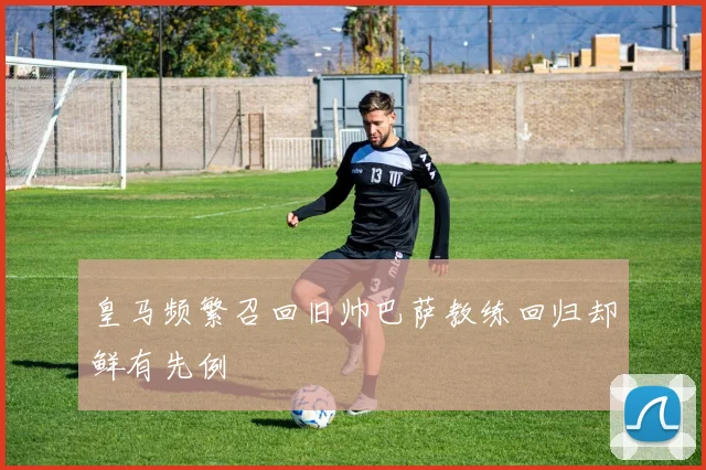 皇马频繁召回旧帅巴萨教练回归却鲜有先例