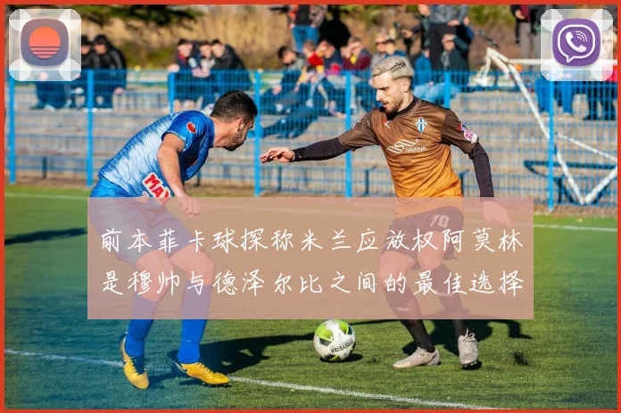 前本菲卡球探称米兰应放权阿莫林是穆帅与德泽尔比之间的最佳选择