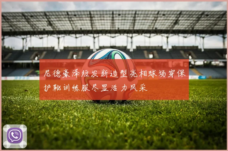 尼德豪泽短发新造型亮相球场穿保护靴训练服尽显活力风采