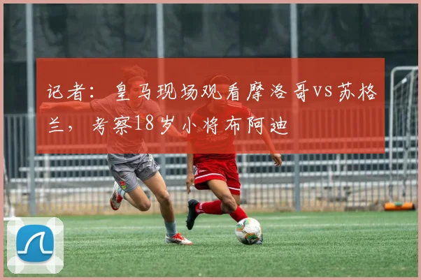 记者：皇马现场观看摩洛哥vs苏格兰，考察18岁小将布阿迪