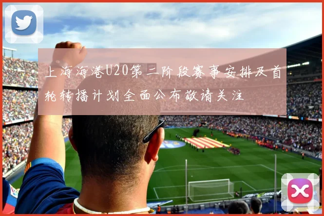 上海海港U20第二阶段赛事安排及首轮转播计划全面公布敬请关注