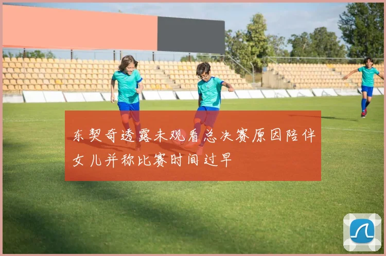 东契奇透露未观看总决赛原因陪伴女儿并称比赛时间过早