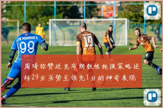 周琦称赞迈克布朗教练轮换策略逆转29分劣势至领先1分的神奇表现