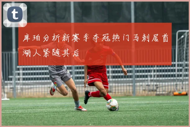 库珀分析新赛季夺冠热门马刺居首湖人紧随其后