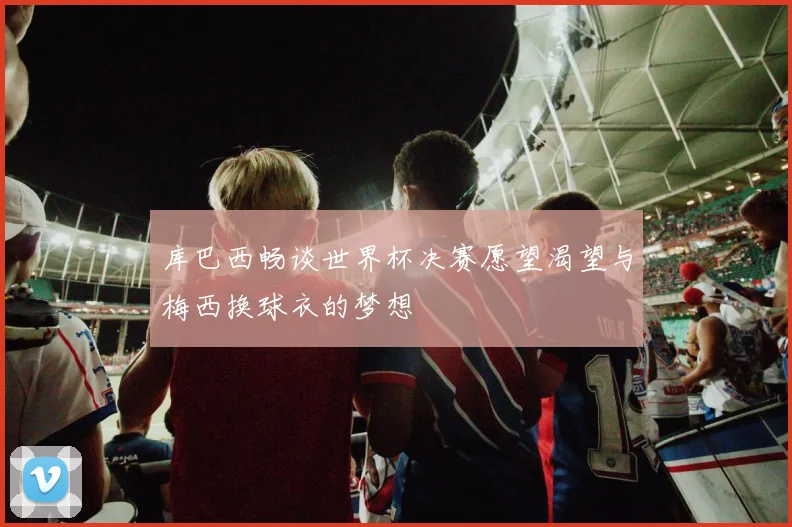 库巴西畅谈世界杯决赛愿望渴望与梅西换球衣的梦想