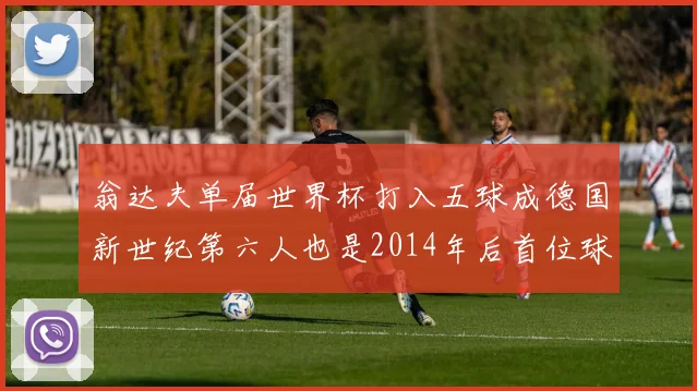 翁达夫单届世界杯打入五球成德国新世纪第六人也是2014年后首位球员