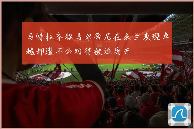 马特拉齐称马尔蒂尼在米兰表现卓越却遭不公对待被迫离开