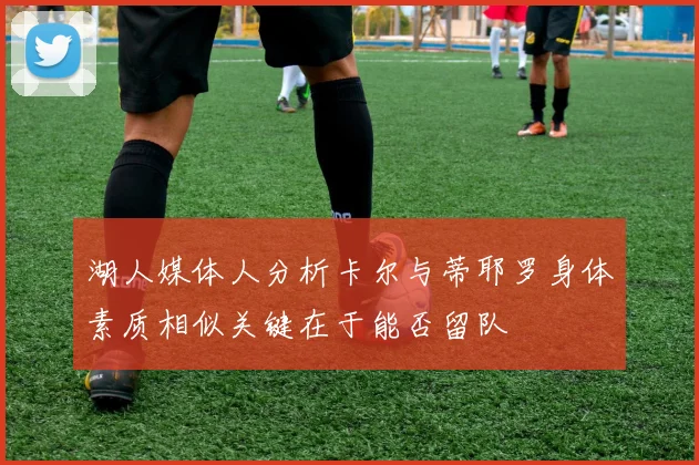 湖人媒体人分析卡尔与蒂耶罗身体素质相似关键在于能否留队