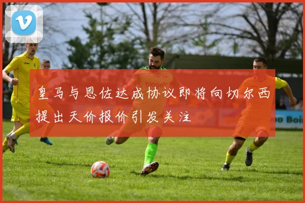 皇马与恩佐达成协议即将向切尔西提出天价报价引发关注