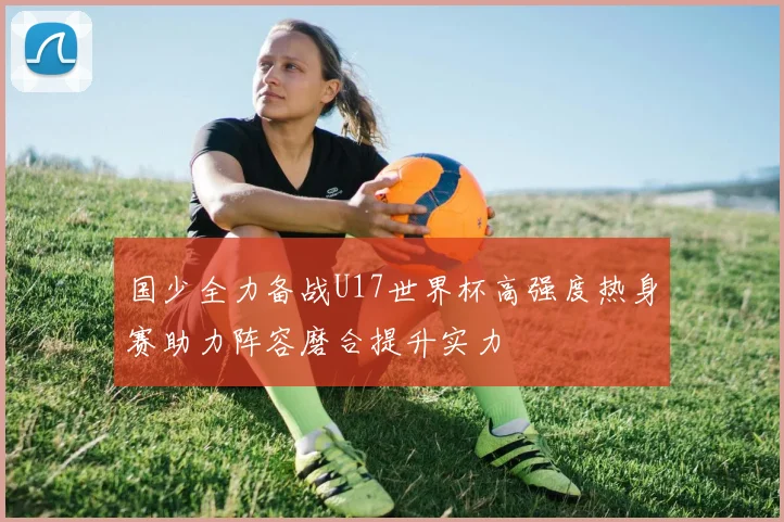 国少全力备战U17世界杯高强度热身赛助力阵容磨合提升实力