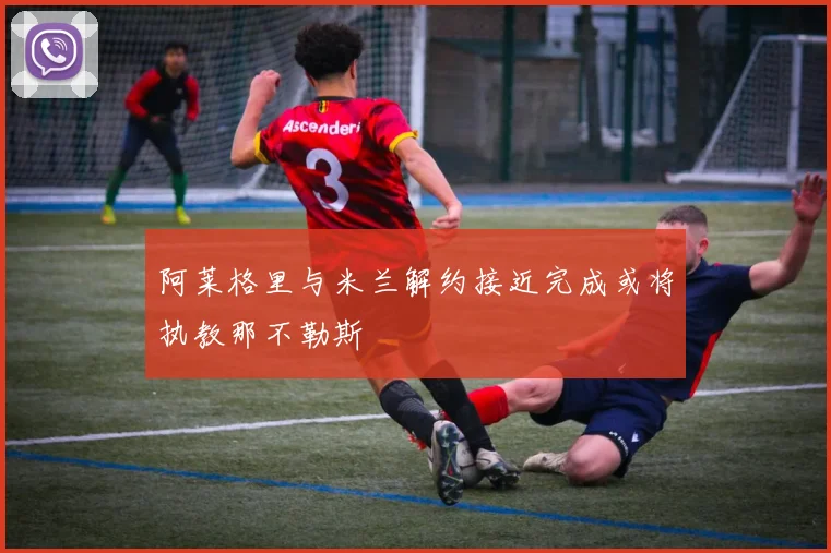 阿莱格里与米兰解约接近完成或将执教那不勒斯