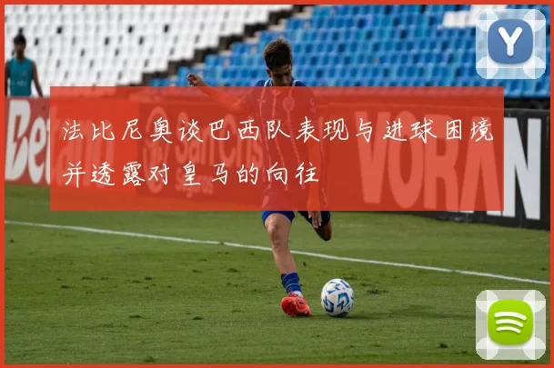 法比尼奥谈巴西队表现与进球困境并透露对皇马的向往