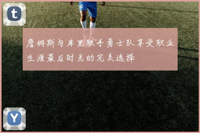 詹姆斯与库里联手勇士队享受职业生涯最后时光的完美选择
